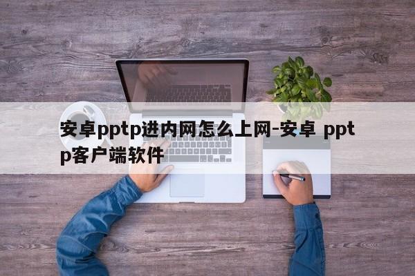 安卓pptp进内网怎么上网-安卓 pptp客户端软件