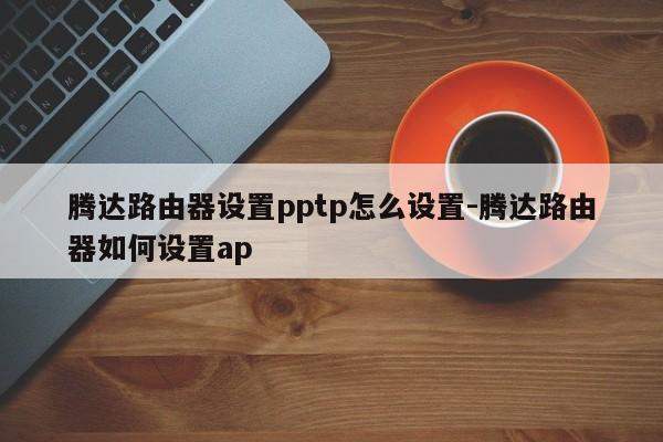 腾达路由器设置pptp怎么设置-腾达路由器如何设置ap