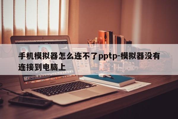 手机模拟器怎么连不了pptp-模拟器没有连接到电脑上