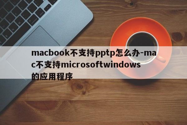 macbook不支持pptp怎么办-mac不支持microsoftwindows的应用程序
