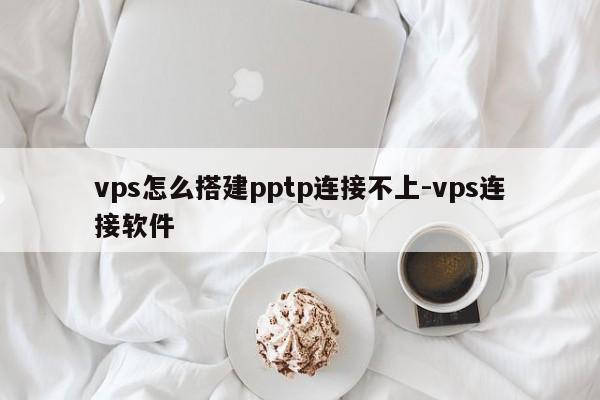 vps怎么搭建pptp连接不上-vps连接软件