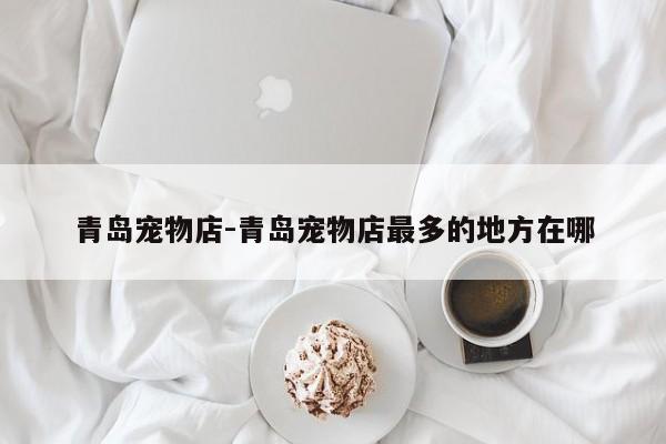 青岛宠物店-青岛宠物店最多的地方在哪