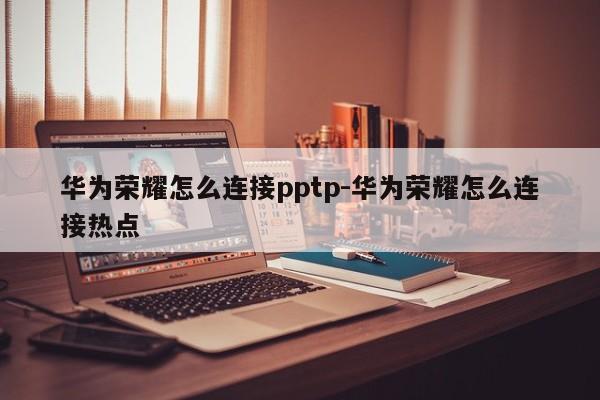 华为荣耀怎么连接pptp-华为荣耀怎么连接热点