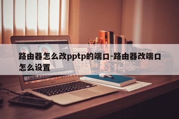 路由器怎么改pptp的端口-路由器改端口怎么设置