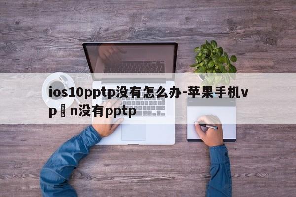ios10pptp没有怎么办-苹果手机vp n没有pptp