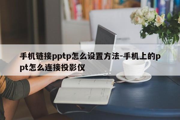手机链接pptp怎么设置方法-手机上的ppt怎么连接投影仪