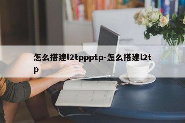 怎么搭建l2tppptp-怎么搭建l2tp