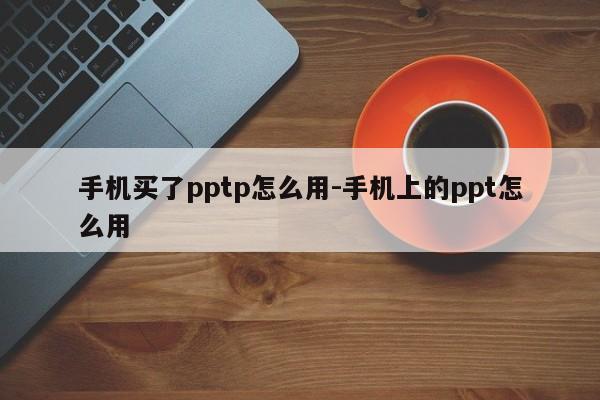 手机买了pptp怎么用-手机上的ppt怎么用