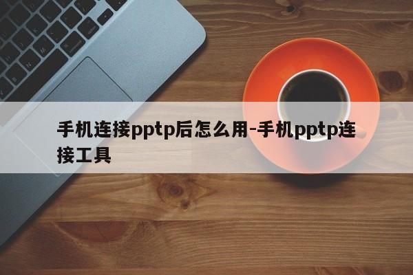 手机连接pptp后怎么用-手机pptp连接工具