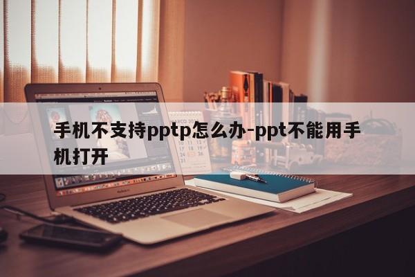 手机不支持pptp怎么办-ppt不能用手机打开