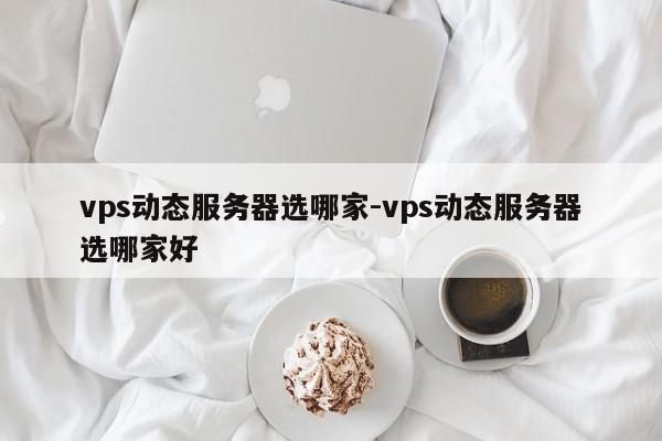 vps动态服务器选哪家-vps动态服务器选哪家好