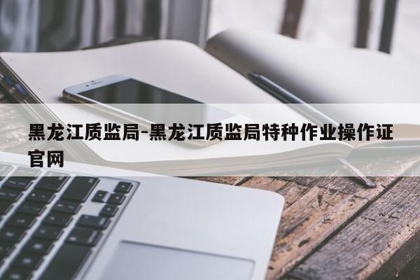 黑龙江质监局-黑龙江质监局特种作业操作证官网