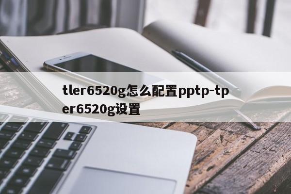tler6520g怎么配置pptp-tper6520g设置