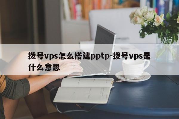 拨号vps怎么搭建pptp-拨号vps是什么意思