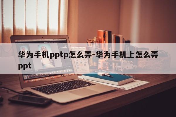 华为手机pptp怎么弄-华为手机上怎么弄ppt