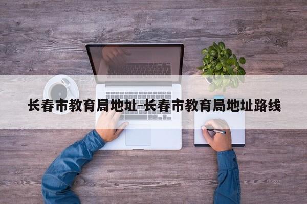 长春市教育局地址-长春市教育局地址路线