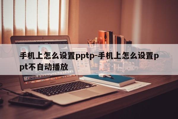 手机上怎么设置pptp-手机上怎么设置ppt不自动播放