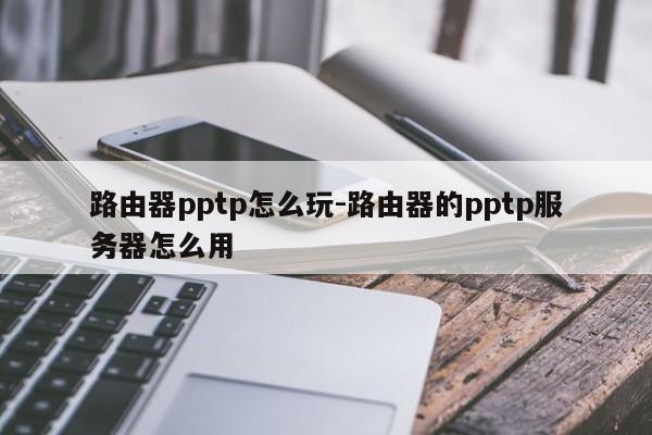 路由器pptp怎么玩-路由器的pptp服务器怎么用