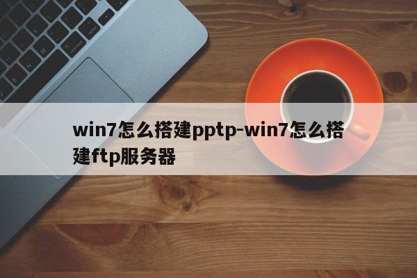 win7怎么搭建pptp-win7怎么搭建ftp服务器