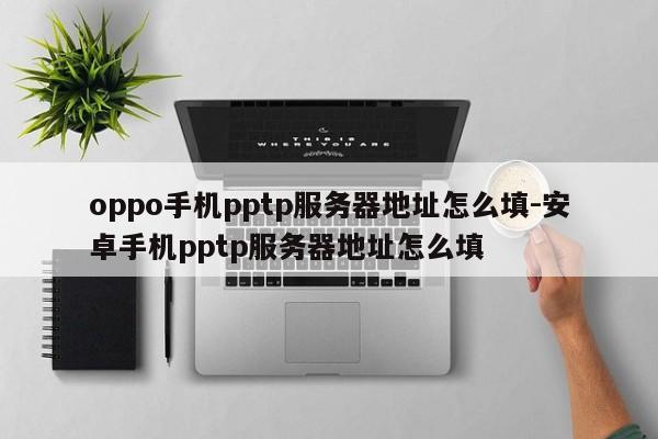 oppo手机pptp服务器地址怎么填-安卓手机pptp服务器地址怎么填