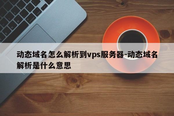 动态域名怎么解析到vps服务器-动态域名解析是什么意思