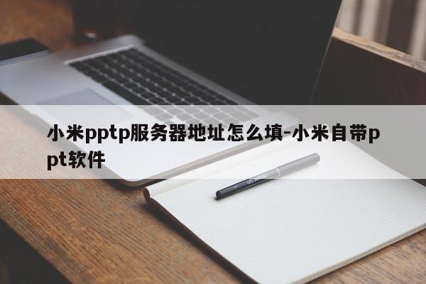 小米pptp服务器地址怎么填-小米自带ppt软件