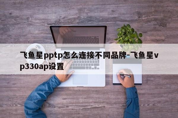 飞鱼星pptp怎么连接不同品牌-飞鱼星vp330ap设置