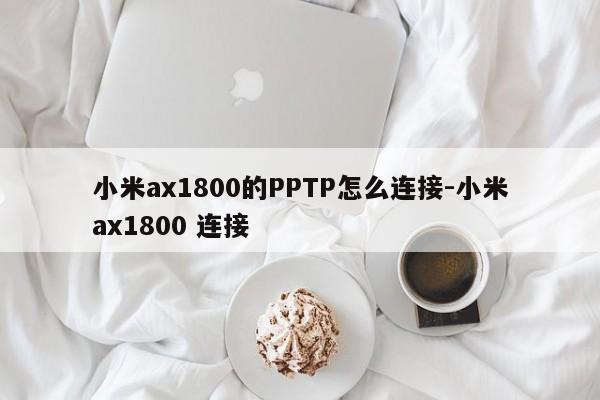 小米ax1800的PPTP怎么连接-小米ax1800 连接