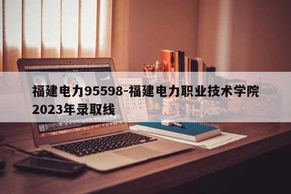 福建电力95598-福建电力职业技术学院2023年录取线