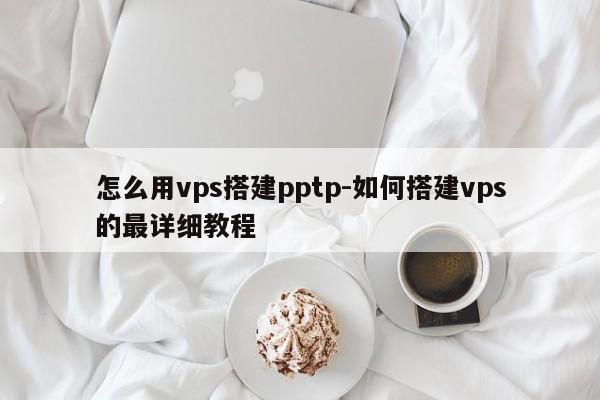 怎么用vps搭建pptp-如何搭建vps的最详细教程
