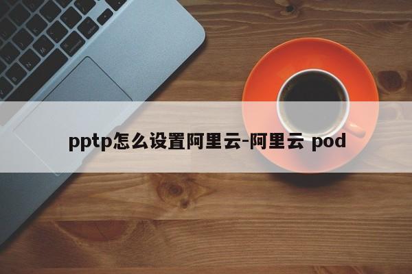 pptp怎么设置阿里云-阿里云 pod