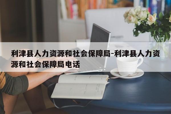 利津县人力资源和社会保障局-利津县人力资源和社会保障局电话