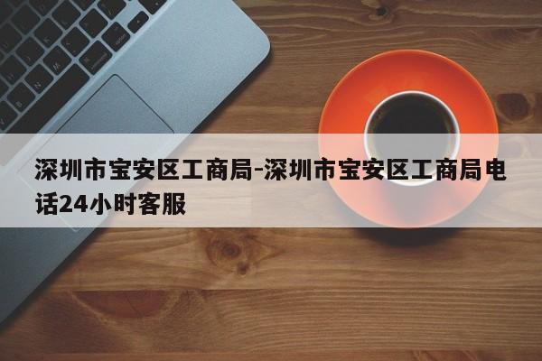 深圳市宝安区工商局-深圳市宝安区工商局电话24小时客服