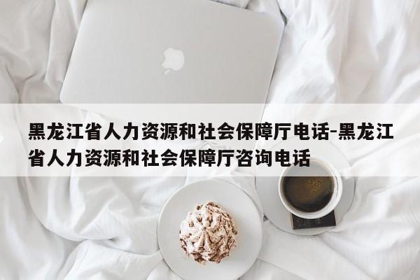 黑龙江省人力资源和社会保障厅电话-黑龙江省人力资源和社会保障厅咨询电话
