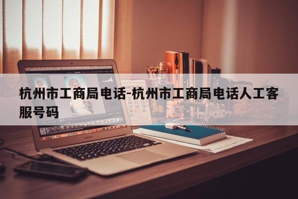 杭州市工商局电话-杭州市工商局电话人工客服号码