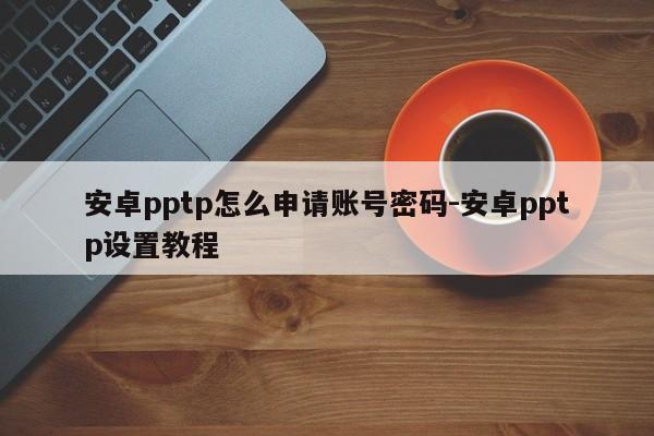 安卓pptp怎么申请账号密码-安卓pptp设置教程