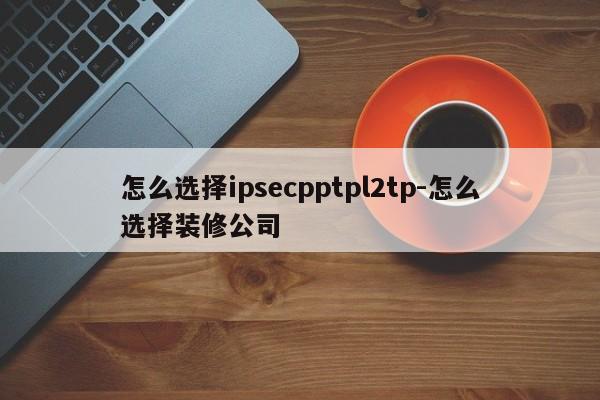 怎么选择ipsecpptpl2tp-怎么选择装修公司