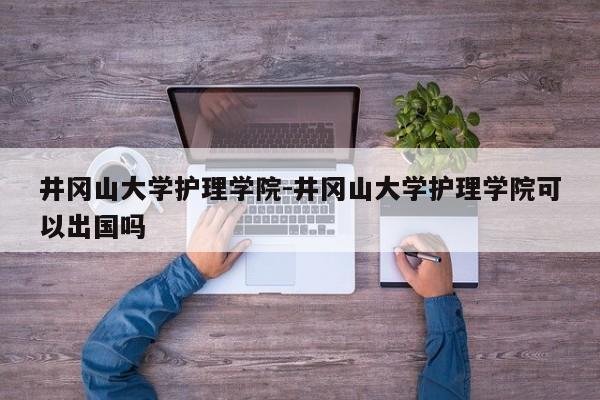 井冈山大学护理学院-井冈山大学护理学院可以出国吗