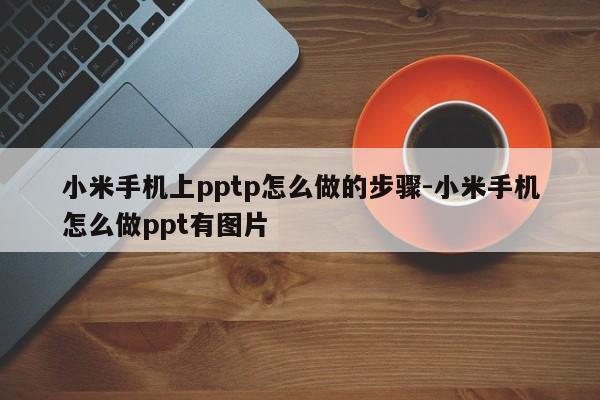 小米手机上pptp怎么做的步骤-小米手机怎么做ppt有图片