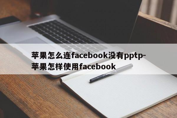 苹果怎么连facebook没有pptp-苹果怎样使用facebook