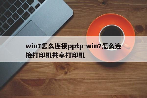 win7怎么连接pptp-win7怎么连接打印机共享打印机
