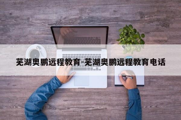 芜湖奥鹏远程教育-芜湖奥鹏远程教育电话