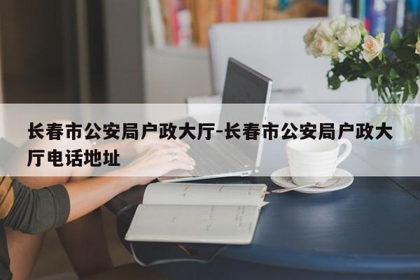 长春市公安局户政大厅-长春市公安局户政大厅电话地址