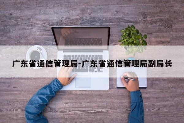 广东省通信管理局-广东省通信管理局副局长