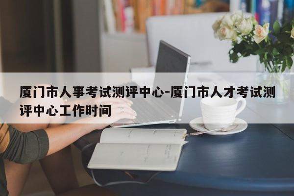 厦门市人事考试测评中心-厦门市人才考试测评中心工作时间
