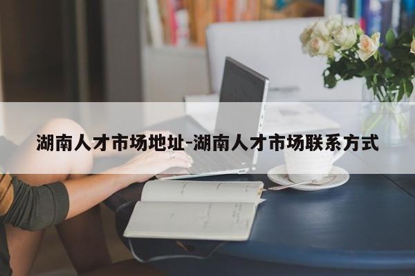 湖南人才市场地址-湖南人才市场联系方式