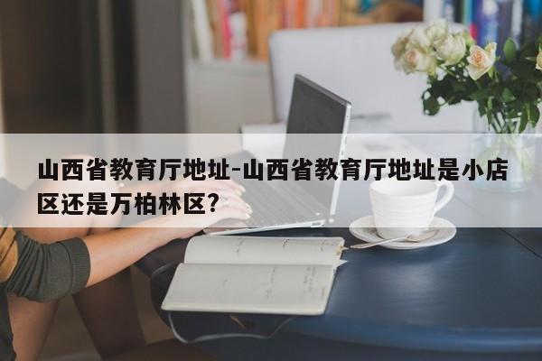 山西省教育厅地址-山西省教育厅地址是小店区还是万柏林区?