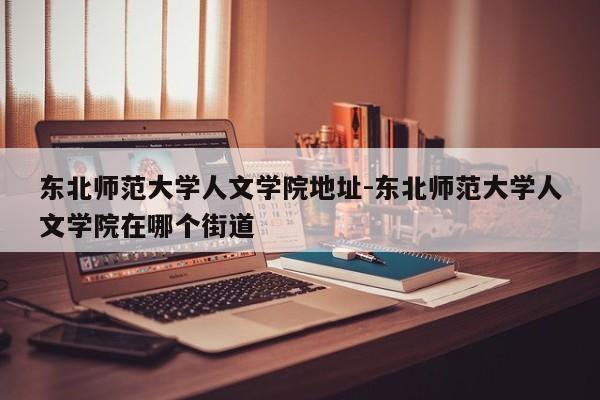 东北师范大学人文学院地址-东北师范大学人文学院在哪个街道