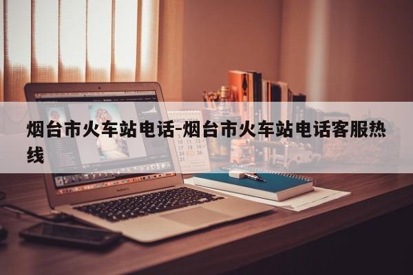 烟台市火车站电话-烟台市火车站电话客服热线