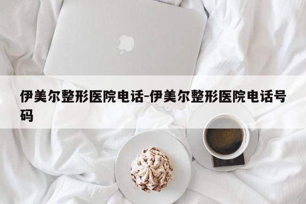 伊美尔整形医院电话-伊美尔整形医院电话号码